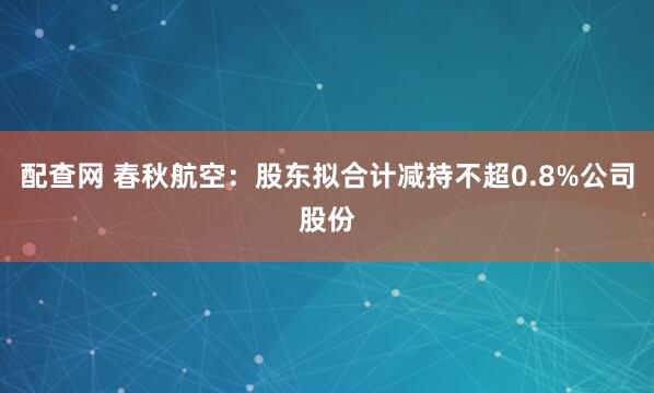 配查网 春秋航空：股东拟合计减持不超0.8%公司股份