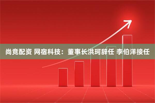 尚竞配资 网宿科技：董事长洪珂辞任 李伯洋接任