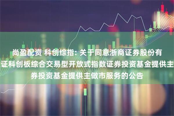 尚盈配资 科创综指: 关于同意浙商证券股份有限公司为华夏上证科创板综合交易型开放式指数证券投资基金提供主做市服务的公告