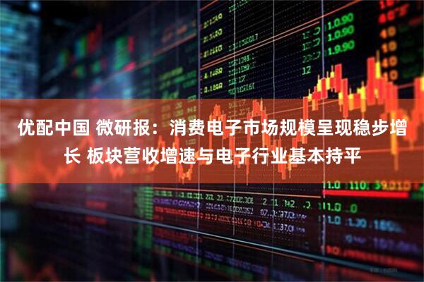 优配中国 微研报：消费电子市场规模呈现稳步增长 板块营收增速与电子行业基本持平