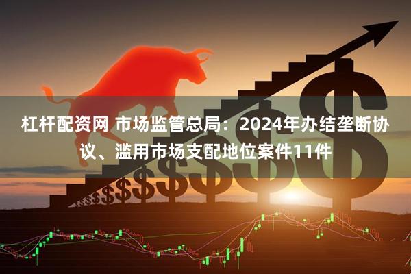 杠杆配资网 市场监管总局：2024年办结垄断协议、滥用市场支配地位案件11件