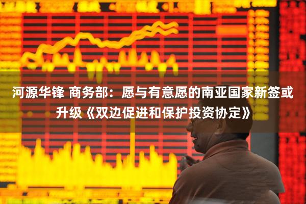 河源华锋 商务部：愿与有意愿的南亚国家新签或升级《双边促进和保护投资协定》