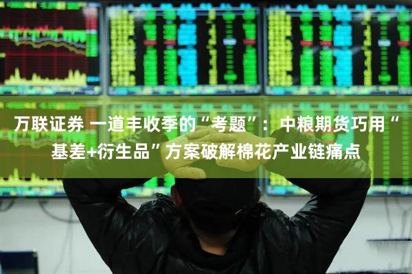 万联证券 一道丰收季的“考题”：中粮期货巧用“基差+衍生品”方案破解棉花产业链痛点