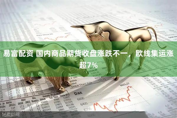 易富配资 国内商品期货收盘涨跌不一，欧线集运涨超7%