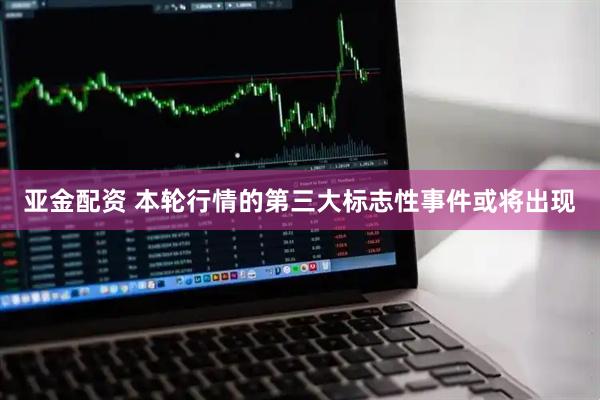 亚金配资 本轮行情的第三大标志性事件或将出现