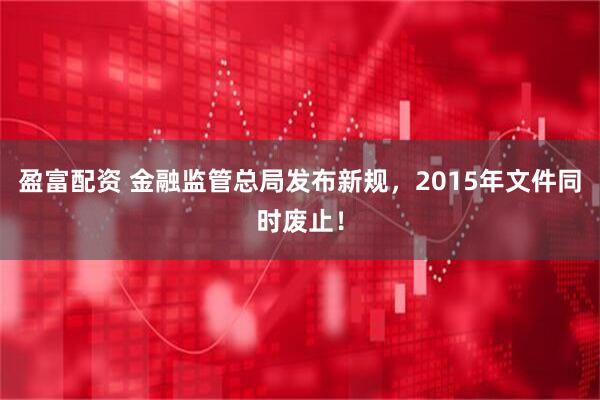 盈富配资 金融监管总局发布新规，2015年文件同时废止！
