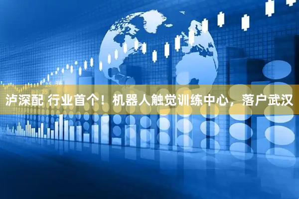 泸深配 行业首个！机器人触觉训练中心，落户武汉