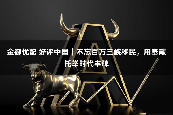 金御优配 好评中国｜不忘百万三峡移民，用奉献托举时代丰碑