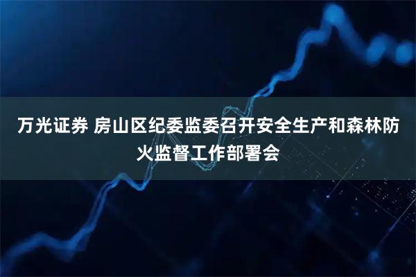 万光证券 房山区纪委监委召开安全生产和森林防火监督工作部署会