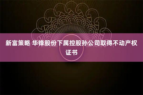 新富策略 华锋股份下属控股孙公司取得不动产权证书