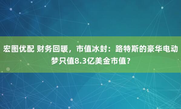 宏图优配 财务回暖，市值冰封：路特斯的豪华电动梦只值8.3亿美金市值？