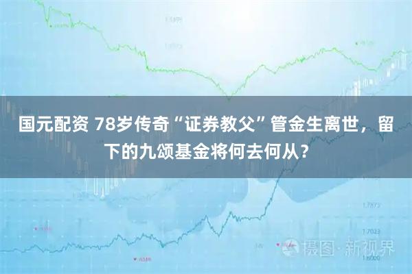 国元配资 78岁传奇“证券教父”管金生离世，留下的九颂基金将何去何从？