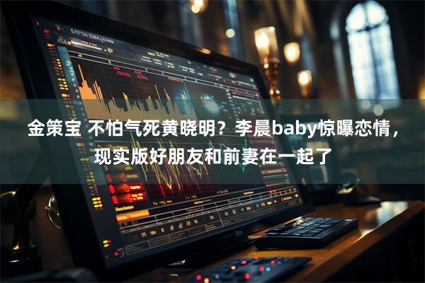金策宝 不怕气死黄晓明？李晨baby惊曝恋情，现实版好朋友和前妻在一起了