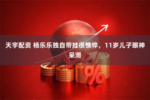 天宇配资 杨乐乐独自带娃很憔悴，11岁儿子眼神呆滞