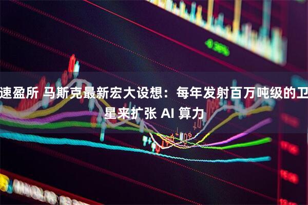 速盈所 马斯克最新宏大设想：每年发射百万吨级的卫星来扩张 AI 算力