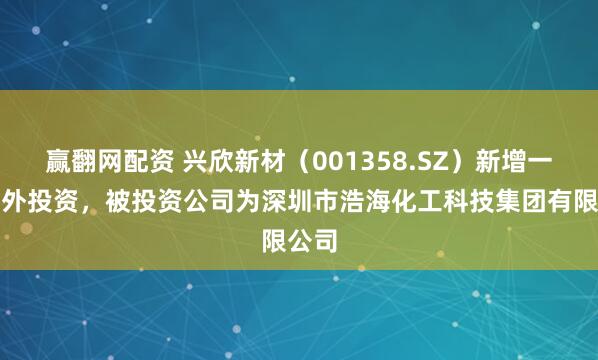 赢翻网配资 兴欣新材（001358.SZ）新增一起对外投资，被投资公司为深圳市浩海化工科技集团有限公司