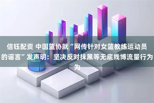 信钰配资 中国篮协就“网传针对女篮教练运动员的谣言”发声明：坚决反对抹黑等无底线博流量行为