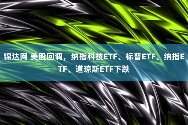 锦达网 美股回调，纳指科技ETF、标普ETF、纳指ETF、道琼斯ETF下跌