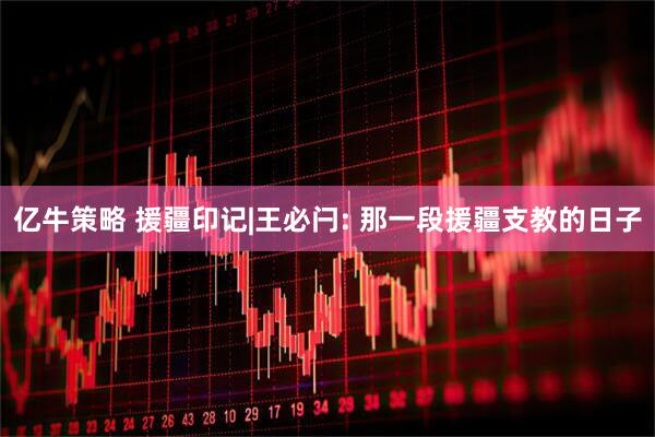 亿牛策略 援疆印记|王必闩: 那一段援疆支教的日子